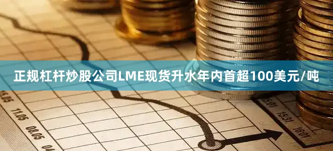 正规杠杆炒股公司LME现货升水年内首超100美元/吨
