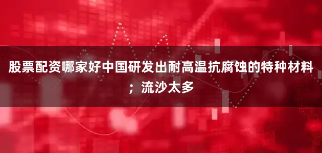 股票配资哪家好中国研发出耐高温抗腐蚀的特种材料；流沙太多