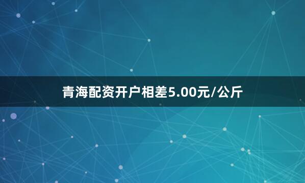 青海配资开户相差5.00元/公斤