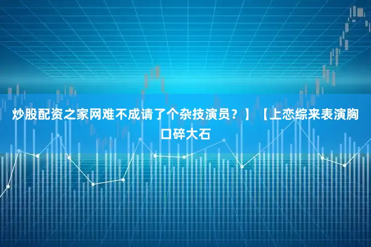 炒股配资之家网难不成请了个杂技演员？】【上恋综来表演胸口碎大石