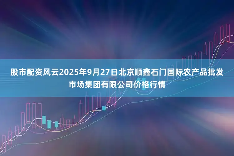 股市配资风云2025年9月27日北京顺鑫石门国际农产品批发市场集团有限公司价格行情
