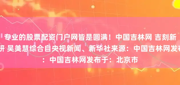 专业的股票配资门户网皆是圆满！中国吉林网 吉刻新闻设计 赵一妍 吴美慧综合自央视新闻、新华社来源：中国吉林网发布于：北京市