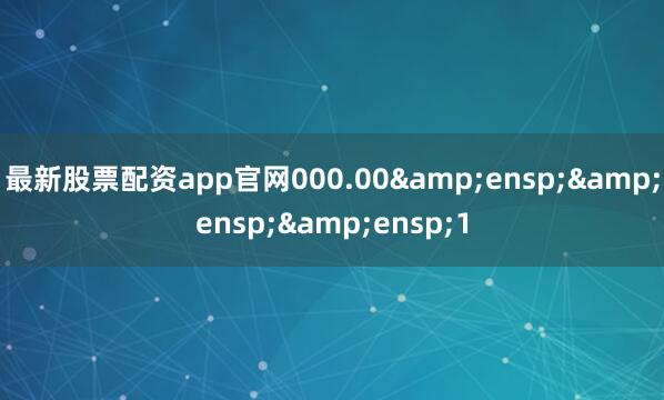 最新股票配资app官网000.00&ensp;&ensp;&ensp;1