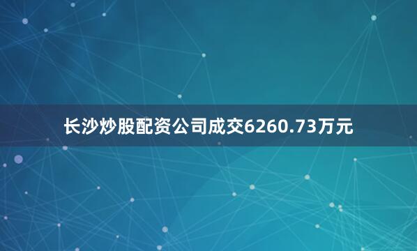长沙炒股配资公司成交6260.73万元
