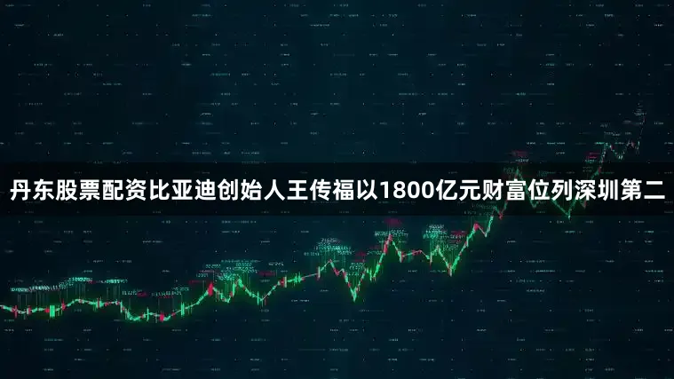 丹东股票配资比亚迪创始人王传福以1800亿元财富位列深圳第二
